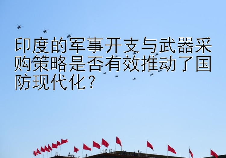 印度的军事开支与武器采购策略是否有效推动了国防现代化？