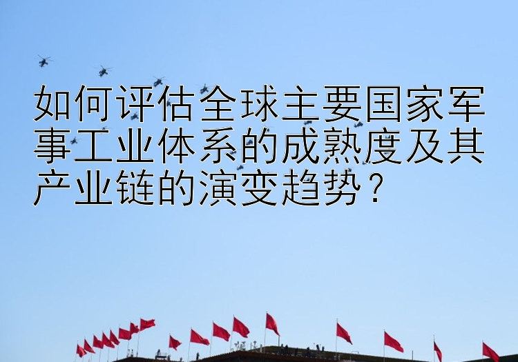 如何评估全球主要国家军事工业体系的成熟度及其产业链的演变趋势？