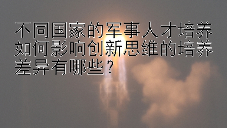 不同国家的军事人才培养如何影响创新思维的培养差异有哪些？