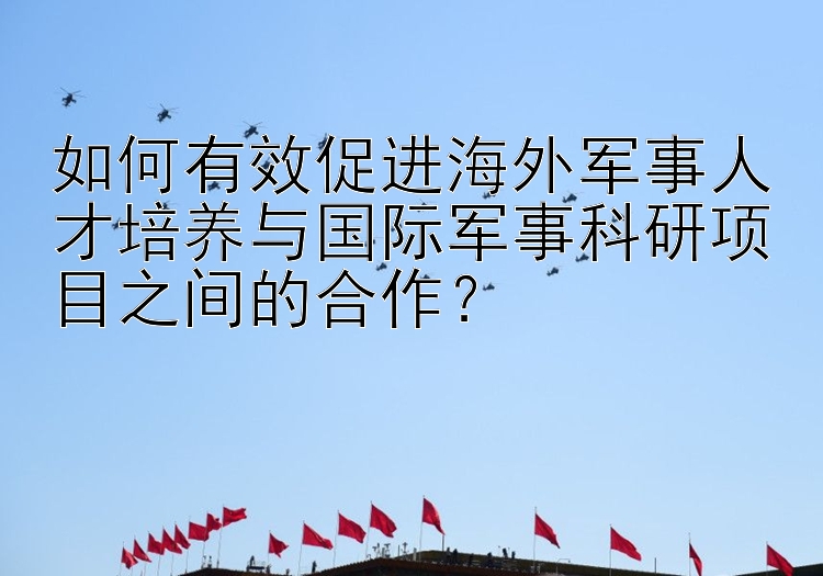 如何有效促进海外军事人才培养与国际军事科研项目之间的合作？