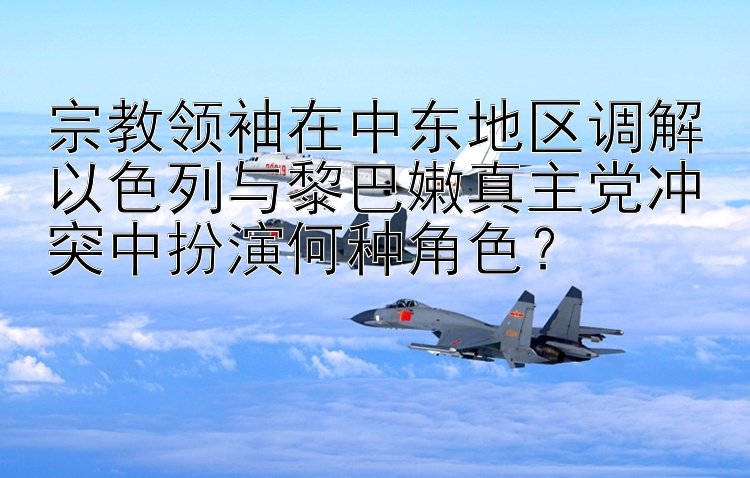 宗教领袖在中东地区调解以色列与黎巴嫩真主党冲突中扮演何种角色？