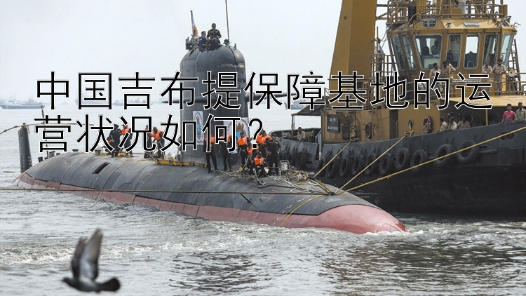 中国吉布提保障基地的运营状况如何？