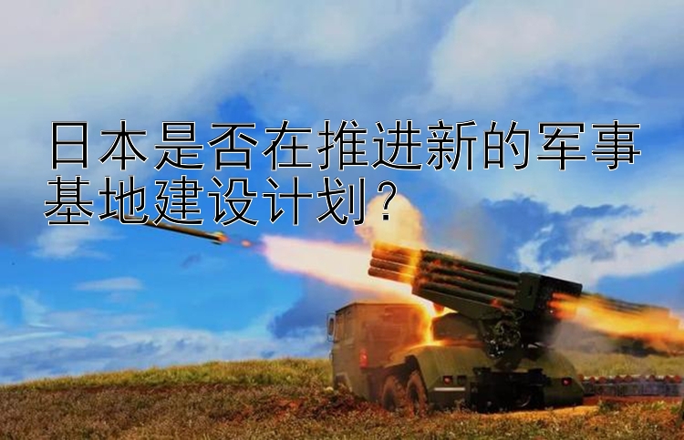 日本是否在推进新的军事基地建设计划？