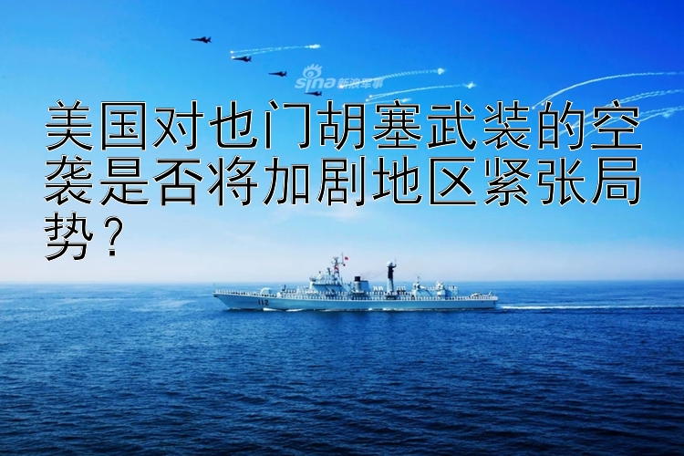 美国对也门胡塞武装的空袭是否将加剧地区紧张局势？