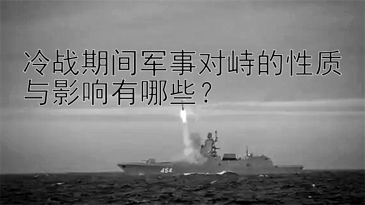 冷战期间军事对峙的性质与影响有哪些？