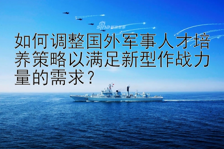 如何调整国外军事人才培养策略以满足新型作战力量的需求？