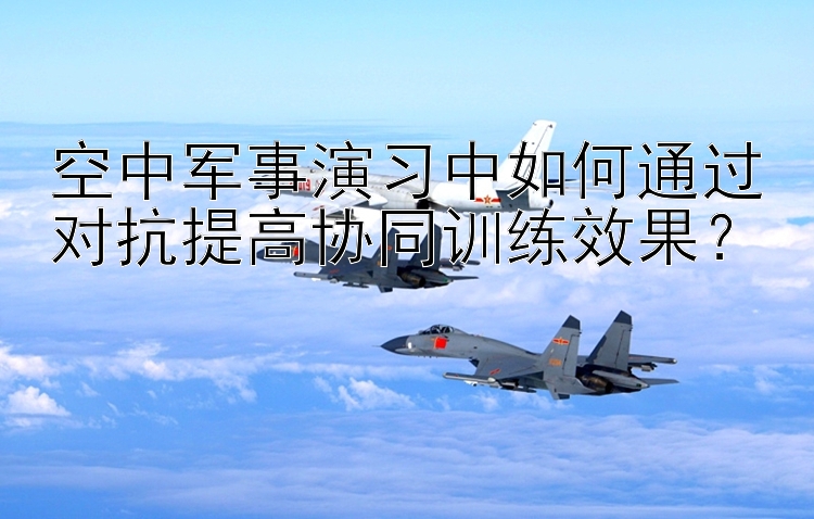 空中军事演习中如何通过对抗提高协同训练效果？