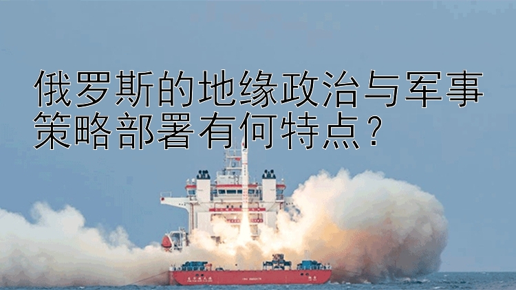 俄罗斯的地缘政治与军事策略部署有何特点？