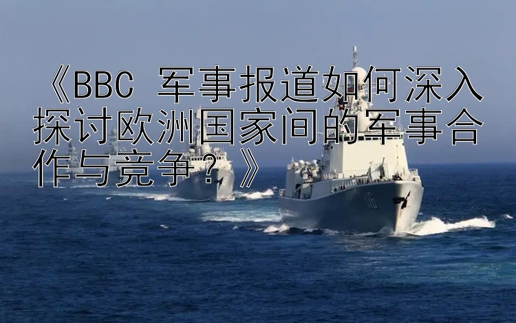 《BBC 军事报道如何深入探讨欧洲国家间的军事合作与竞争？》