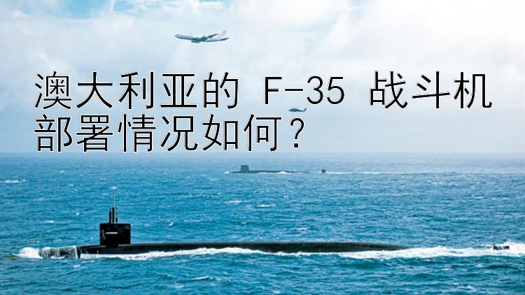 澳大利亚的 F-35 战斗机部署情况如何？