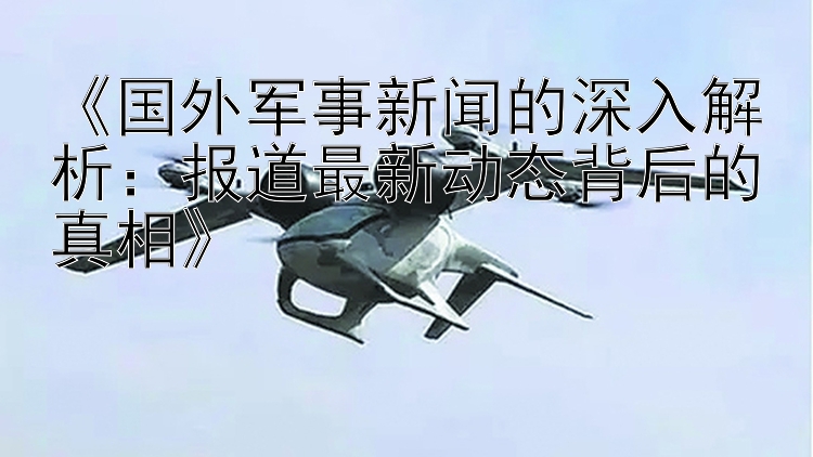 《国外军事新闻的深入解析：报道最新动态背后的真相》