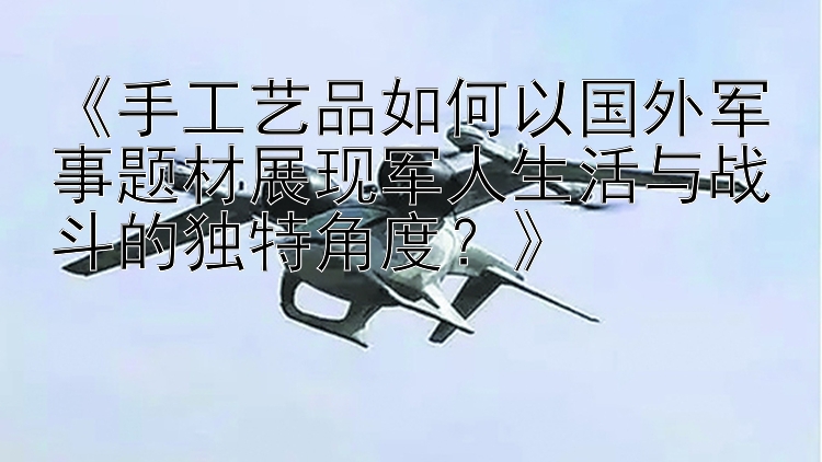 《手工艺品如何以国外军事题材展现军人生活与战斗的独特角度？》