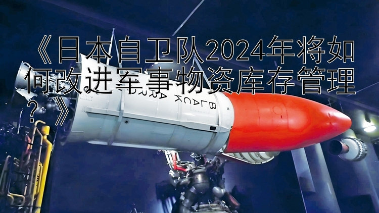 《日本自卫队2024年将如何改进军事物资库存管理？》