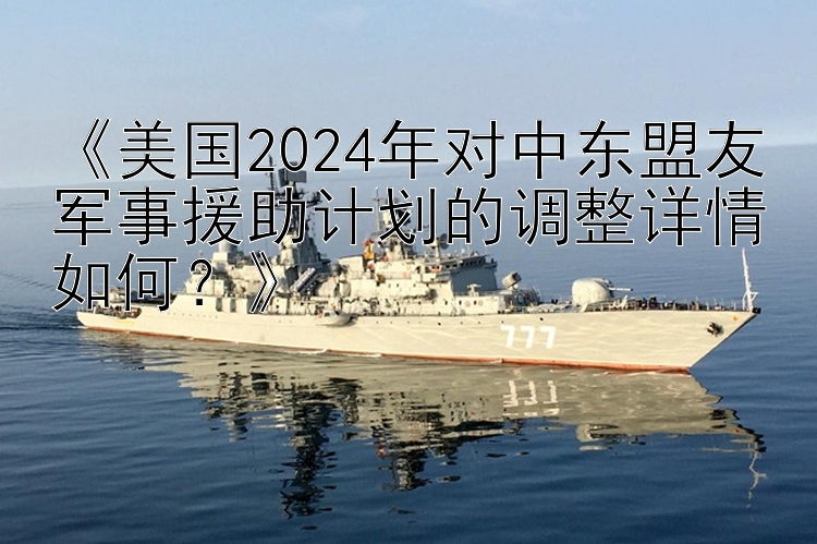 《美国2024年对中东盟友军事援助计划的调整详情如何？》