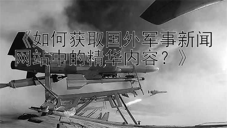 《如何获取国外军事新闻网站中的精华内容？》