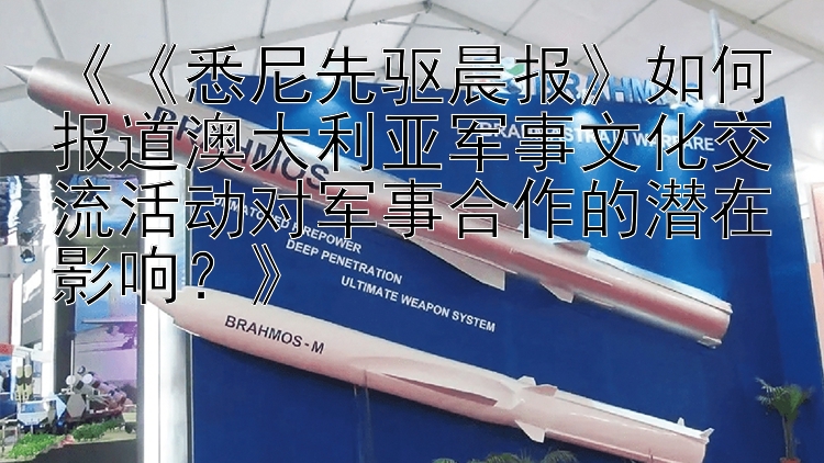 《《悉尼先驱晨报》如何报道澳大利亚军事文化交流活动对军事合作的潜在影响？》