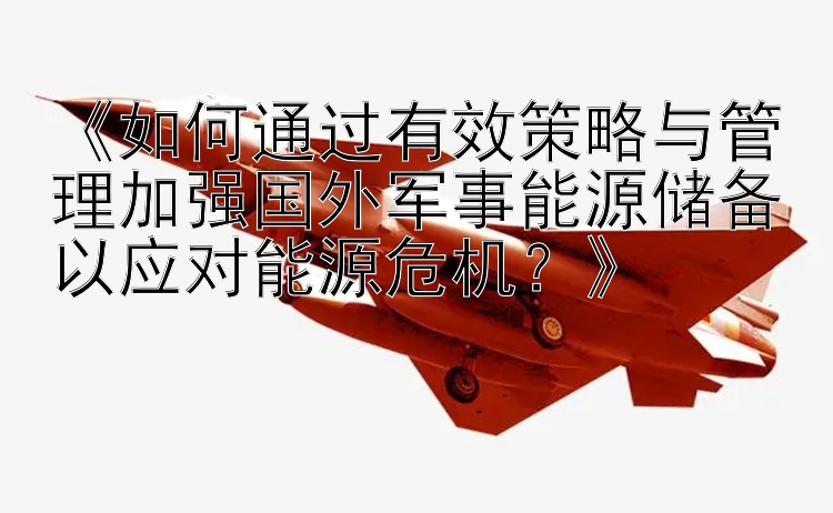 《如何通过有效策略与管理加强国外军事能源储备以应对能源危机？》