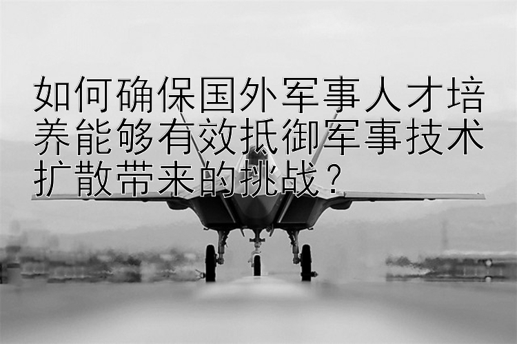 如何确保国外军事人才培养能够有效抵御军事技术扩散带来的挑战？