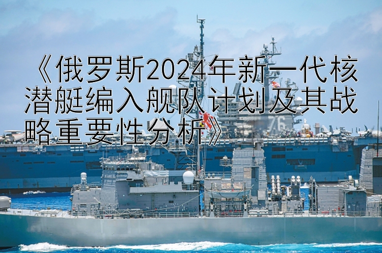 《俄罗斯2024年新一代核潜艇编入舰队计划及其战略重要性分析》