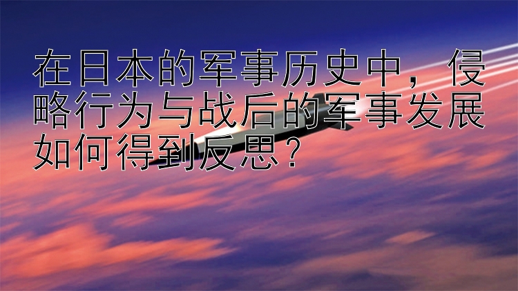 在日本的军事历史中，侵略行为与战后的军事发展如何得到反思？