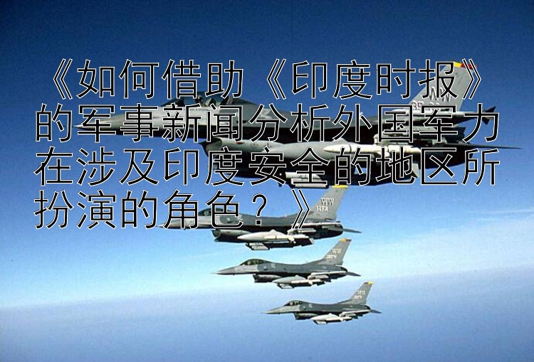 《如何借助《印度时报》的军事新闻分析外国军力在涉及印度安全的地区所扮演的角色？》