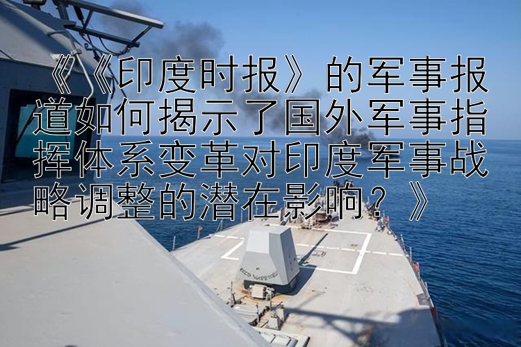 《《印度时报》的军事报道如何揭示了国外军事指挥体系变革对印度军事战略调整的潜在影响？》