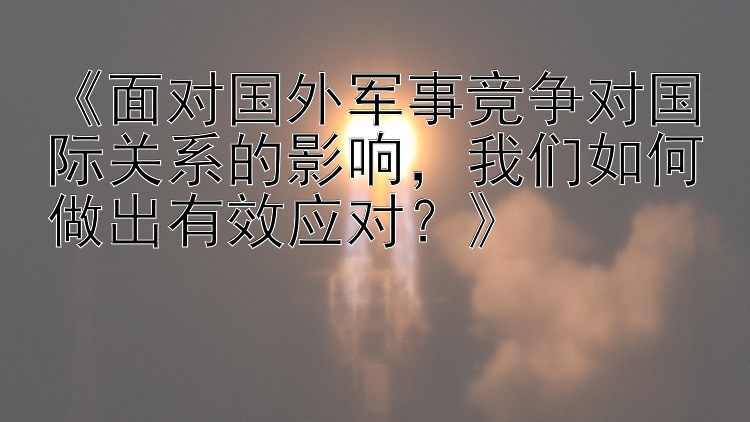 《面对国外军事竞争对国际关系的影响，我们如何做出有效应对？》