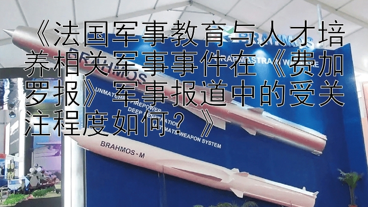 《法国军事教育与人才培养相关军事事件在《费加罗报》军事报道中的受关注程度如何？》