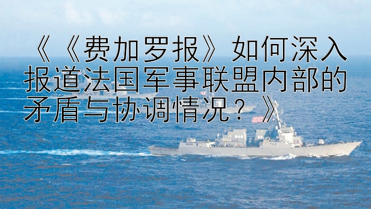 《《费加罗报》如何深入报道法国军事联盟内部的矛盾与协调情况？》