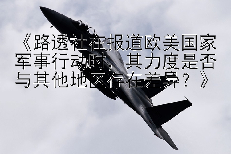 《路透社在报道欧美国家军事行动时，其力度是否与其他地区存在差异？》