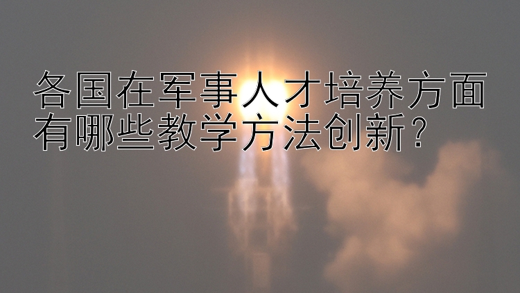 各国在军事人才培养方面有哪些教学方法创新？