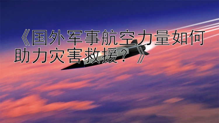 《国外军事航空力量如何助力灾害救援？》