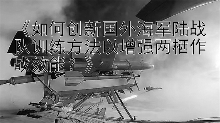 《如何创新国外海军陆战队训练方法以增强两栖作战效能？》