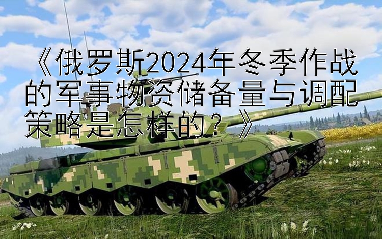 《俄罗斯2024年冬季作战的军事物资储备量与调配策略是怎样的？》