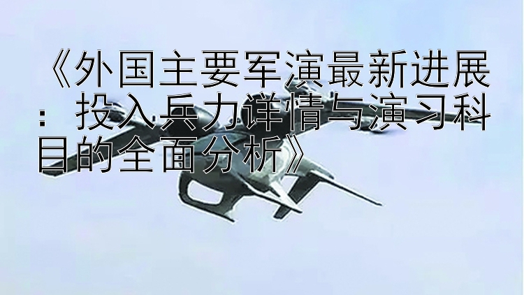 《外国主要军演最新进展：投入兵力详情与演习科目的全面分析》