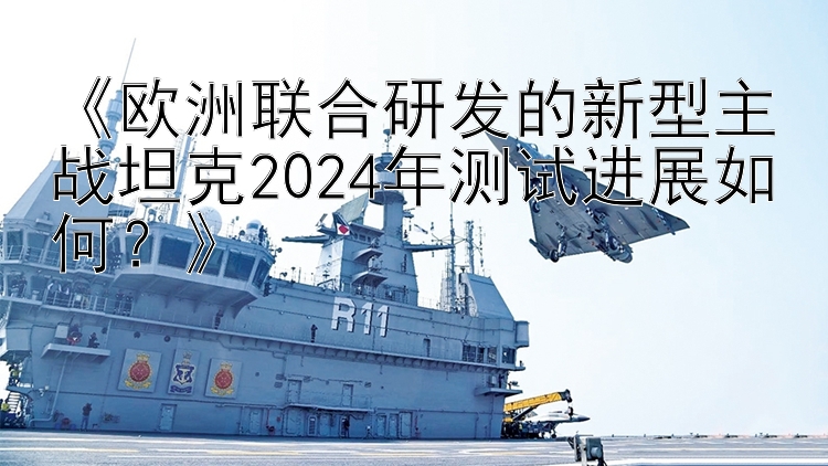 《欧洲联合研发的新型主战坦克2024年测试进展如何？》