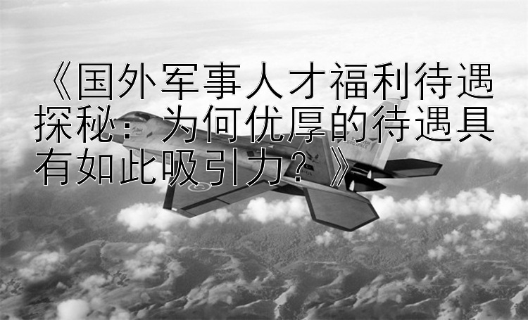 《国外军事人才福利待遇探秘：为何优厚的待遇具有如此吸引力？》