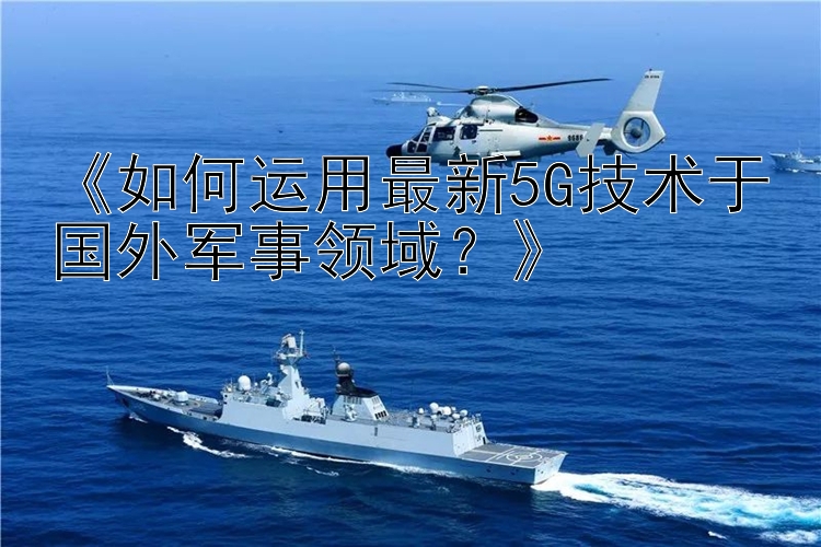 《如何运用最新5G技术于国外军事领域？》