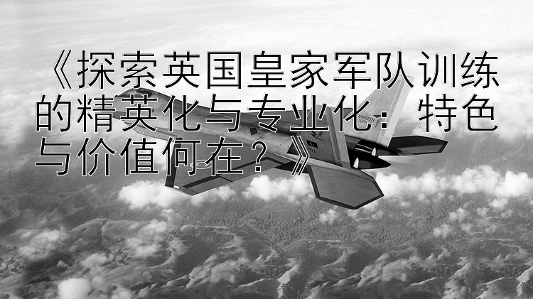 《探索英国皇家军队训练的精英化与专业化：特色与价值何在？》