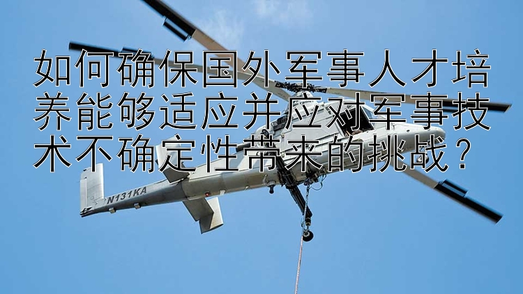 如何确保国外军事人才培养能够适应并应对军事技术不确定性带来的挑战？