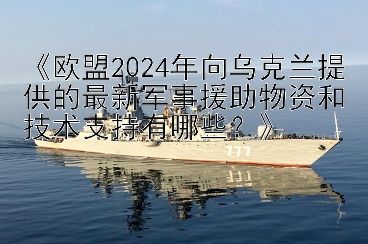 《欧盟2024年向乌克兰提供的最新军事援助物资和技术支持有哪些？》