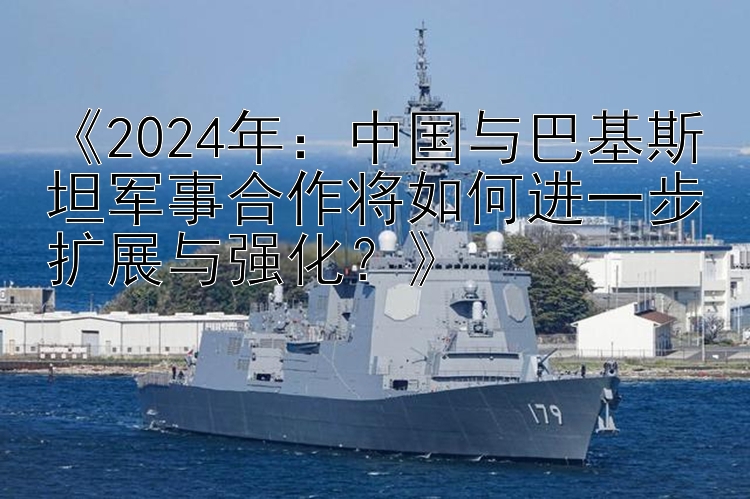 《2024年：中国与巴基斯坦军事合作将如何进一步扩展与强化？》