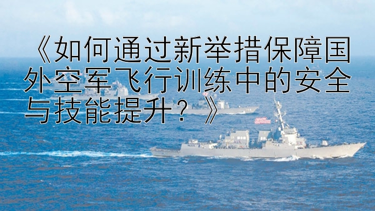 《如何通过新举措保障国外空军飞行训练中的安全与技能提升？》