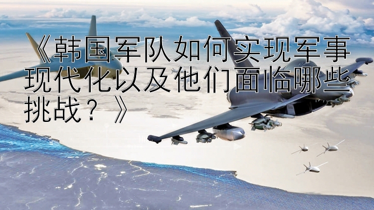 《韩国军队如何实现军事现代化以及他们面临哪些挑战？》