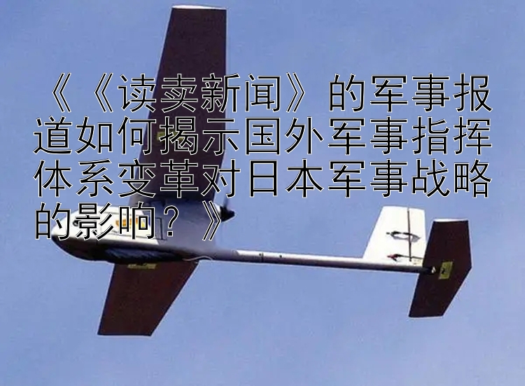 《《读卖新闻》的军事报道如何揭示国外军事指挥体系变革对日本军事战略的影响？》