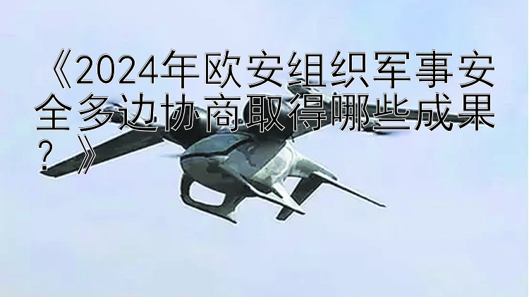 《2024年欧安组织军事安全多边协商取得哪些成果？》