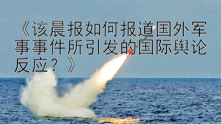 《该晨报如何报道国外军事事件所引发的国际舆论反应？》