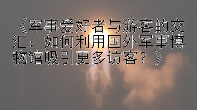 《军事爱好者与游客的交汇：如何利用国外军事博物馆吸引更多访客？》