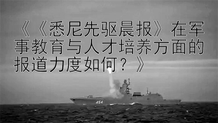 《《悉尼先驱晨报》在军事教育与人才培养方面的报道力度如何？》