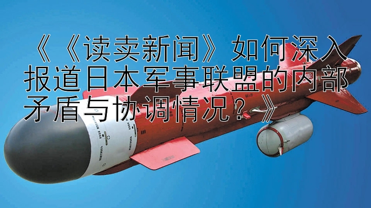 《《读卖新闻》如何深入报道日本军事联盟的内部矛盾与协调情况？》